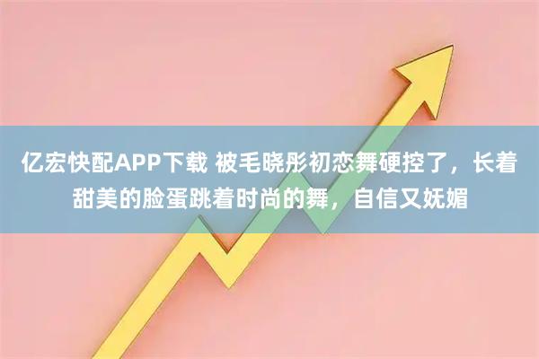 亿宏快配APP下载 被毛晓彤初恋舞硬控了，长着甜美的脸蛋跳着时尚的舞，自信又妩媚