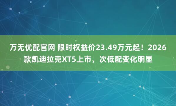 万无优配官网 限时权益价23.49万元起！2026款凯迪拉克XT5上市，次低配变化明显
