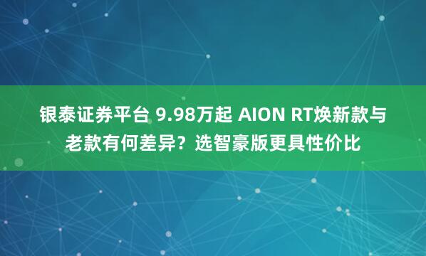 银泰证券平台 9.98万起 AION RT焕新款与老款有何差异？选智豪版更具性价比