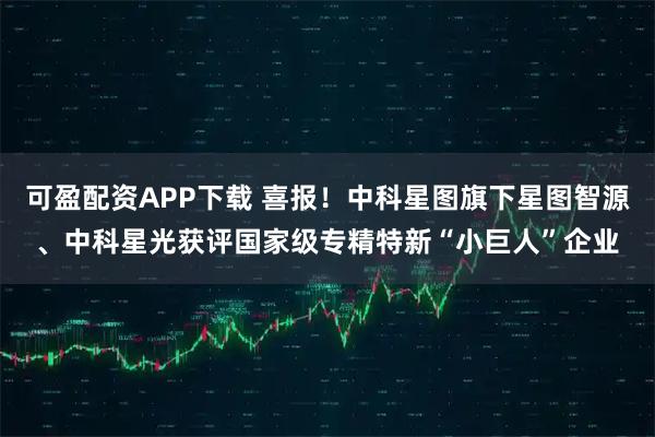 可盈配资APP下载 喜报!中科星图旗下星图智源、中科星光获评国家级专精特新“小巨人”企业