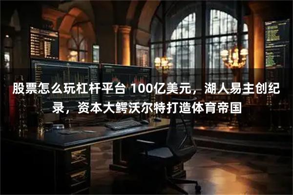 股票怎么玩杠杆平台 100亿美元，湖人易主创纪录，资本大鳄沃尔特打造体育帝国