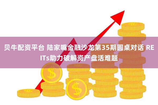 贝牛配资平台 陆家嘴金融沙龙第35期圆桌对话 REITs助力破解资产盘活难题