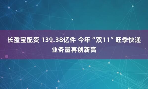 长盈宝配资 139.38亿件 今年“双11”旺季快递业务量再创新高