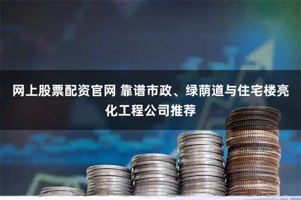 网上股票配资官网 靠谱市政、绿荫道与住宅楼亮化工程公司推荐