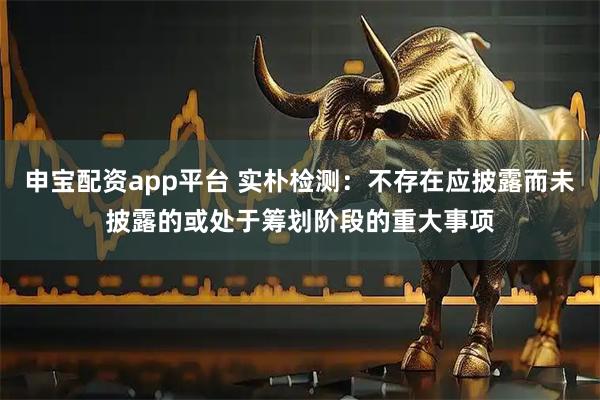 申宝配资app平台 实朴检测:不存在应披露而未披露的或处于筹划阶段的重大事项