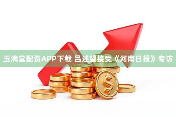 玉满堂配资APP下载 吕述望接受《河南日报》专访