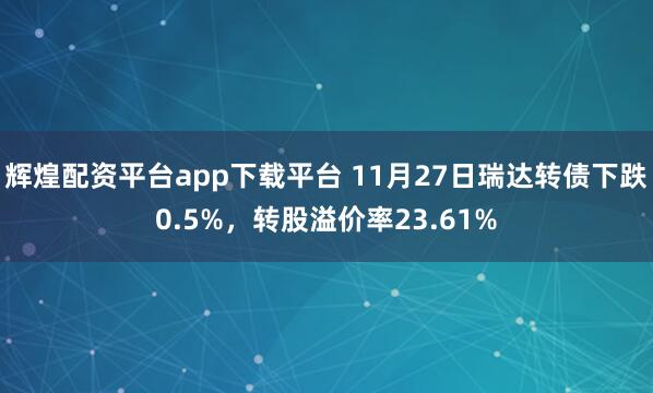 辉煌配资平台app下载平台 11月27日瑞达转债下跌0.5%，转股溢价率23.61%