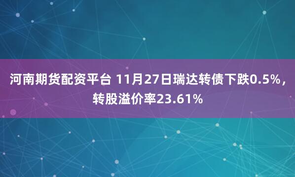 河南期货配资平台 11月27日瑞达转债下跌0.5%，转股溢价率23.61%