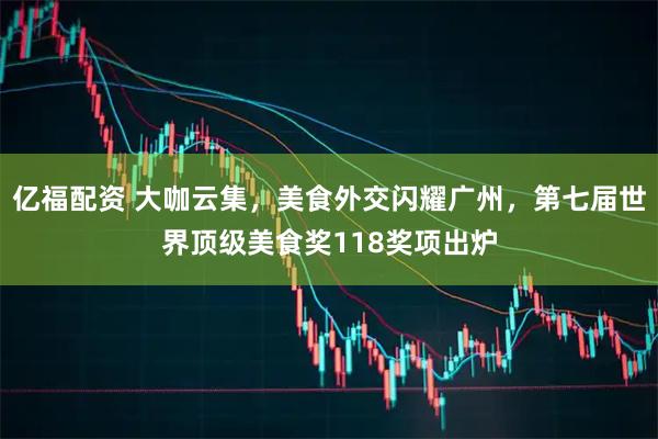 亿福配资 大咖云集，美食外交闪耀广州，第七届世界顶级美食奖118奖项出炉