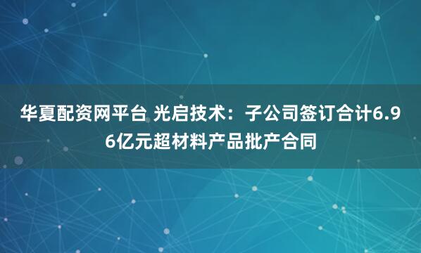 华夏配资网平台 光启技术：子公司签订合计6.96亿元超材料产品批产合同