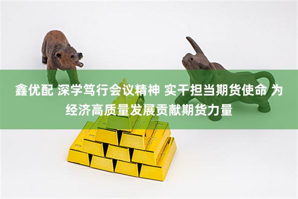 鑫优配 深学笃行会议精神 实干担当期货使命 为经济高质量发展贡献期货力量