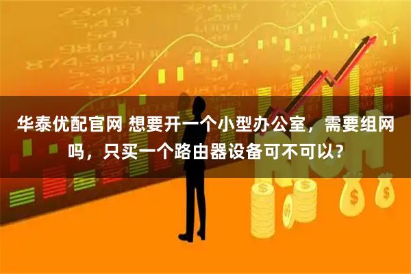 华泰优配官网 想要开一个小型办公室,需要组网吗,只买一个路由器设备可不可以?