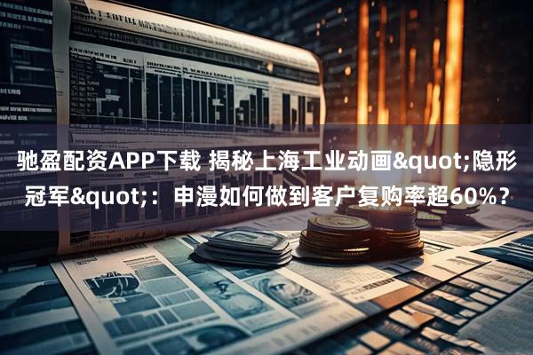 驰盈配资APP下载 揭秘上海工业动画"隐形冠军"：申漫如何做到客户复购率超60%？