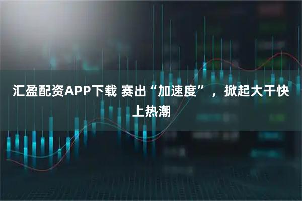 汇盈配资APP下载 赛出“加速度” ，掀起大干快上热潮
