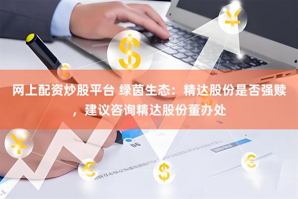 网上配资炒股平台 绿茵生态：精达股份是否强赎，建议咨询精达股份董办处