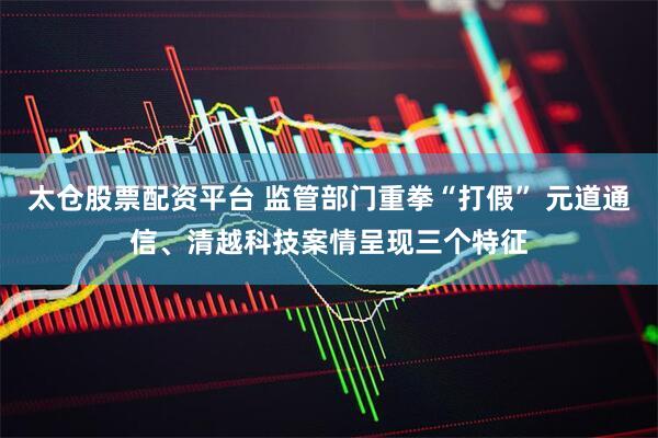 太仓股票配资平台 监管部门重拳“打假” 元道通信、清越科技案情呈现三个特征