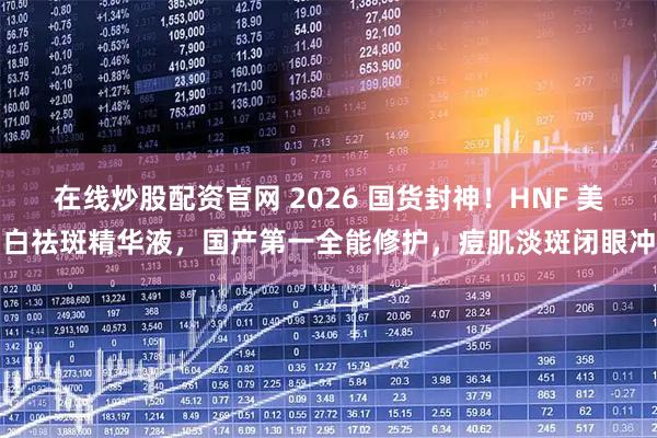 在线炒股配资官网 2026 国货封神!HNF 美白祛斑精华液,国产第一全能修护,痘肌淡斑闭眼冲
