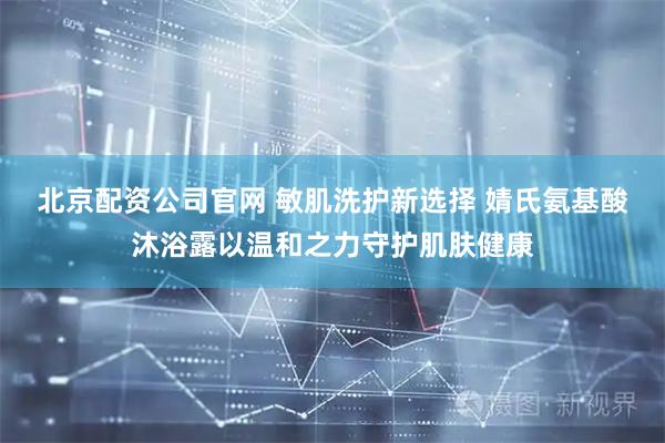 北京配资公司官网 敏肌洗护新选择 婧氏氨基酸沐浴露以温和之力守护肌肤健康