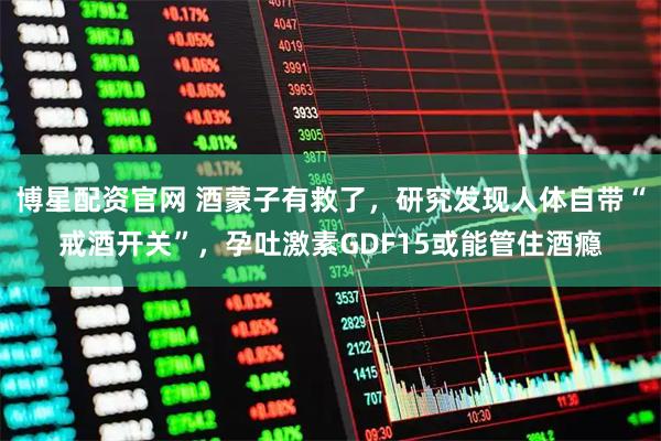 博星配资官网 酒蒙子有救了，研究发现人体自带“戒酒开关”，孕吐激素GDF15或能管住酒瘾
