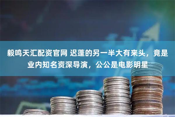 毅鸣天汇配资官网 迟蓬的另一半大有来头，竟是业内知名资深导演，公公是电影明星