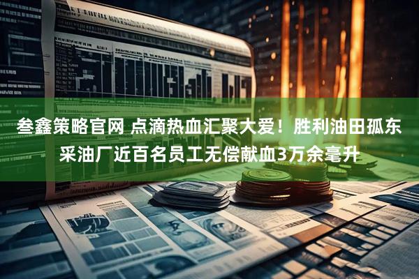 叁鑫策略官网 点滴热血汇聚大爱！胜利油田孤东采油厂近百名员工无偿献血3万余毫升