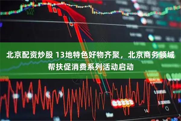 北京配资炒股 13地特色好物齐聚，北京商务领域帮扶促消费系列活动启动