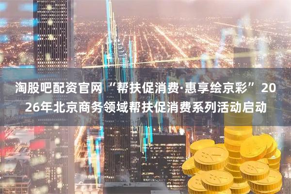 淘股吧配资官网 “帮扶促消费·惠享绘京彩” 2026年北京商务领域帮扶促消费系列活动启动
