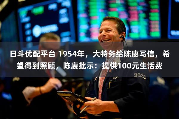 日斗优配平台 1954年，大特务给陈赓写信，希望得到照顾，陈赓批示：提供100元生活费