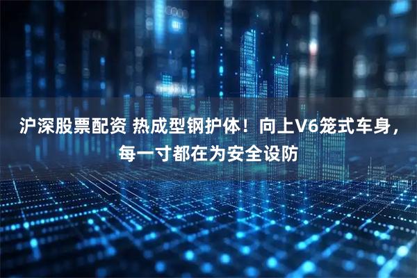 沪深股票配资 热成型钢护体！向上V6笼式车身，每一寸都在为安全设防