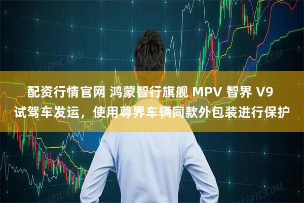 配资行情官网 鸿蒙智行旗舰 MPV 智界 V9 试驾车发运，使用尊界车辆同款外包装进行保护