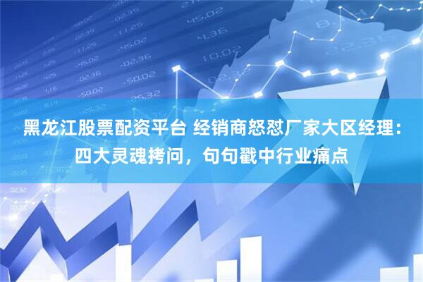 黑龙江股票配资平台 经销商怒怼厂家大区经理：四大灵魂拷问，句句戳中行业痛点