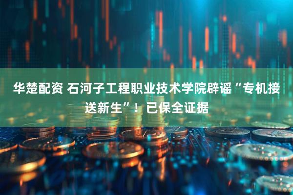 华楚配资 石河子工程职业技术学院辟谣“专机接送新生”！已保全证据