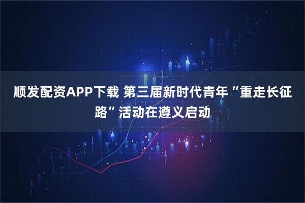 顺发配资APP下载 第三届新时代青年“重走长征路”活动在遵义启动