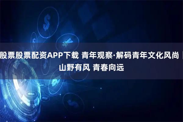 股票股票配资APP下载 青年观察·解码青年文化风尚｜山野有风 青春向远