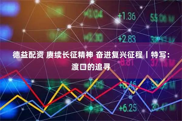 德益配资 赓续长征精神 奋进复兴征程丨特写：渡口的追寻