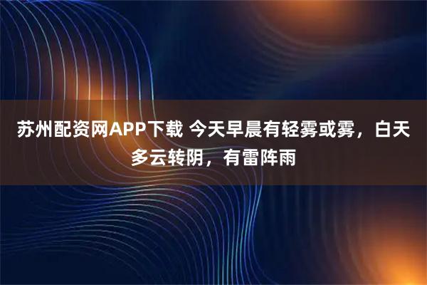 苏州配资网APP下载 今天早晨有轻雾或雾，白天多云转阴，有雷阵雨