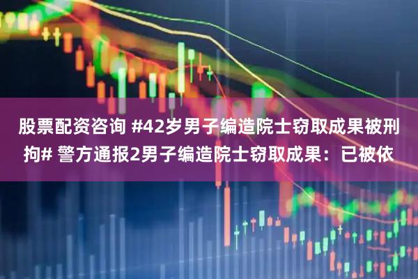 股票配资咨询 #42岁男子编造院士窃取成果被刑拘# 警方通报2男子编造院士窃取成果：已被依