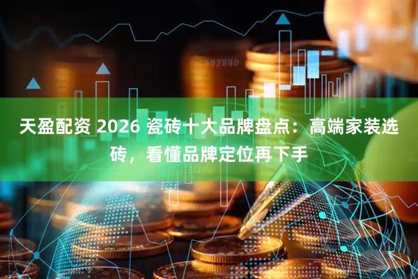 天盈配资 2026 瓷砖十大品牌盘点：高端家装选砖，看懂品牌定位再下手