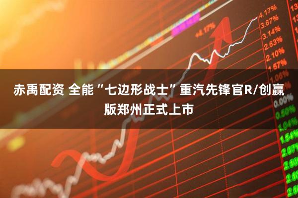 赤禹配资 全能“七边形战士”重汽先锋官R/创赢版郑州正式上市